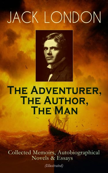 JACK LONDON - The Adventurer, The Author, The Man: Collected Memoirs, Autobiographical Novels & Essa