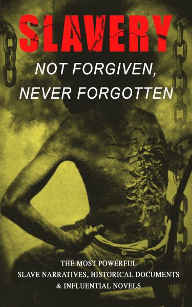 Slavery: Not Forgiven, Never Forgotten – The Most Powerful Slave Narratives, Historical Documents &