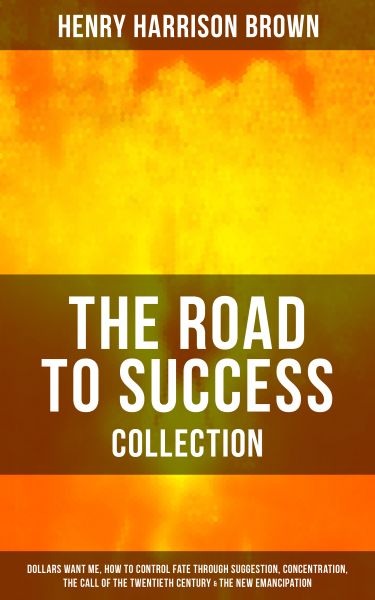 THE ROAD TO SUCCESS COLLECTION: Dollars Want Me, How To Control Fate Through Suggestion, Concentrati
