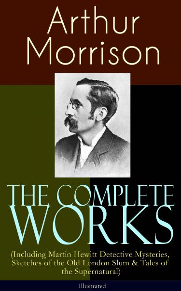 The Complete Works of Arthur Morrison (Including Martin Hewitt Detective Mysteries, Sketches of the
