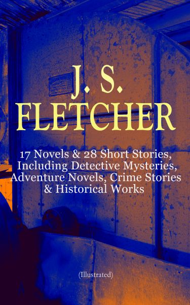 J. S. FLETCHER: 17 Novels & 28 Short Stories, Including Detective Mysteries, Adventure Novels, Crime