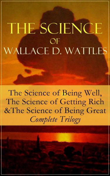 The Science of Wallace D. Wattles: The Science of Being Well, The Science of Getting Rich & The Scie