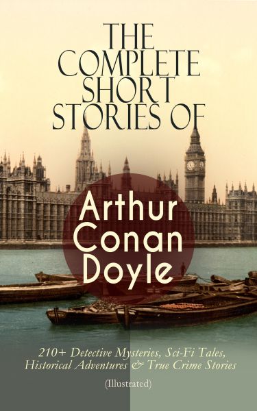 The Complete Short Stories of Arthur Conan Doyle: 210+ Detective Mysteries, Sci-Fi Tales, Historical