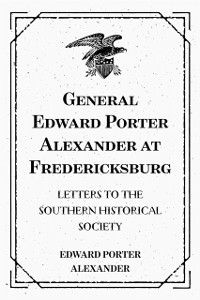 General Edward Porter Alexander at Fredericksburg: Letters to the Southern Historical Society