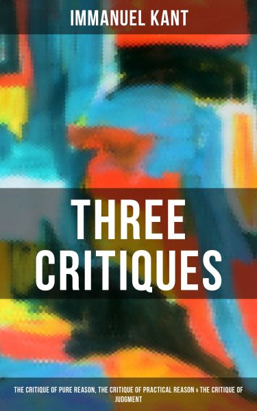 Kant's Three Critiques: The Critique of Pure Reason, The Critique of Practical Reason & The Critique