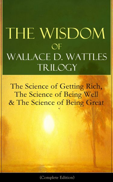 The Wisdom of Wallace D. Wattles Trilogy: The Science of Getting Rich, The Science of Being Well & T