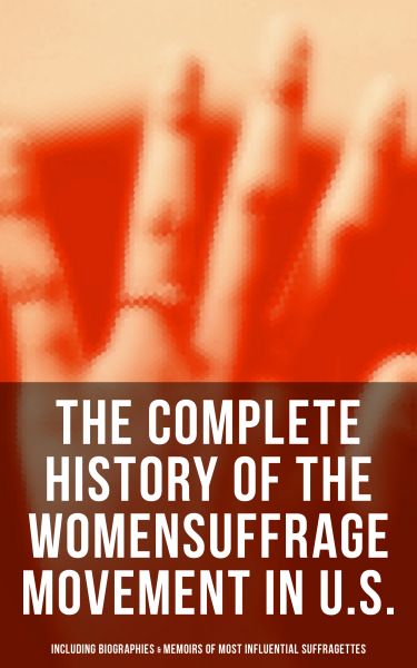 The Complete History of the Women's Suffrage Movement in U.S. (Including Biographies & Memoirs of Mo