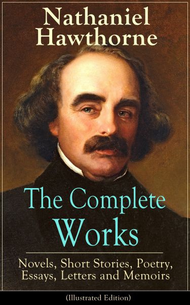 The Complete Works of Nathaniel Hawthorne: Novels, Short Stories, Poetry, Essays, Letters and Memoir