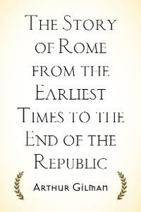 The Story of Rome from the Earliest Times to the End of the Republic