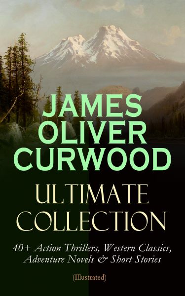 JAMES OLIVER CURWOOD Ultimate Collection: 40+ Action Thrillers, Western Classics, Adventure Novels &