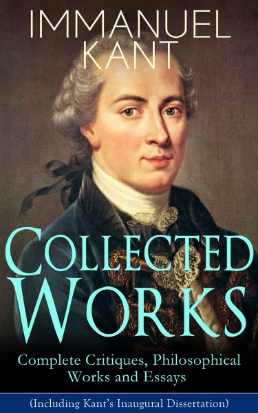 Collected Works of Immanuel Kant: Complete Critiques, Philosophical Works and Essays (Including Kant