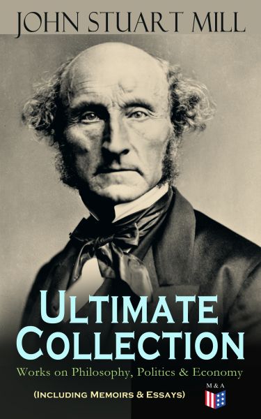 JOHN STUART MILL - Ultimate Collection: Works on Philosophy, Politics & Economy (Including Memoirs &