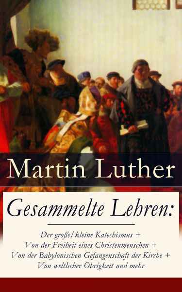 Gesammelte Lehren: Der große/kleine Katechismus + Von der Freiheit eines Christenmenschen + Von der