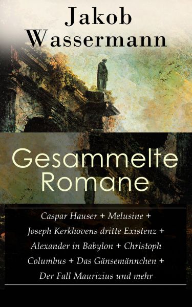 Gesammelte Romane: Caspar Hauser + Melusine + Joseph Kerkhovens dritte Existenz + Alexander in Babyl