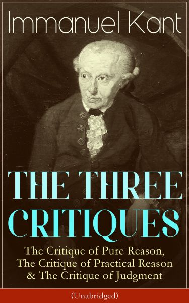 THE THREE CRITIQUES: The Critique of Pure Reason, The Critique of Practical Reason & The Critique of