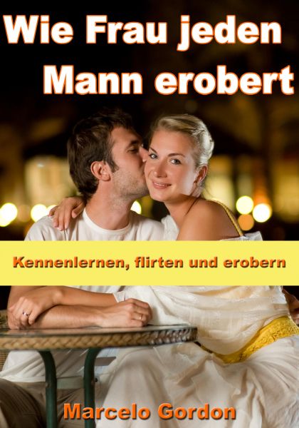 Wie Frau jeden Mann erobert - Kennenlernen, flirten und erobern