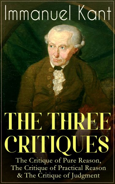 THE THREE CRITIQUES: The Critique of Pure Reason, The Critique of Practical Reason & The Critique of