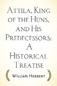 Attila, King of the Huns, and His Predecessors: A Historical Treatise