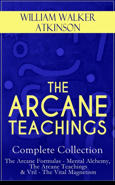 THE ARCANE TEACHINGS - Complete Collection: The Arcane Formulas - Mental Alchemy, The Arcane Teachin