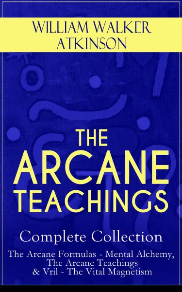 THE ARCANE TEACHINGS - Complete Collection: The Arcane Formulas - Mental Alchemy, The Arcane Teachin