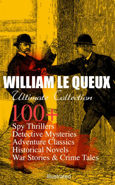 WILLIAM LE QUEUX Ultimate Collection: 100+ Spy Thrillers, Detective Mysteries, Adventure Classics, H