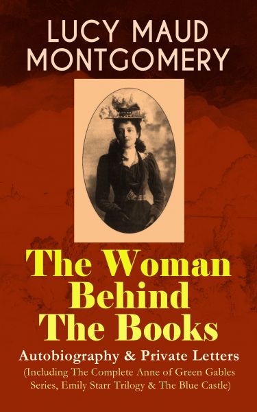 LUCY MAUD MONTGOMERY - The Woman Behind The Books: Autobiography & Private Letters (Including The Co