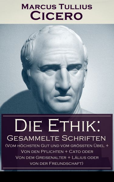 Die Ethik: Gesammelte Schriften (Vom höchsten Gut und vom größten Übel + Von den Pflichten + Cato od