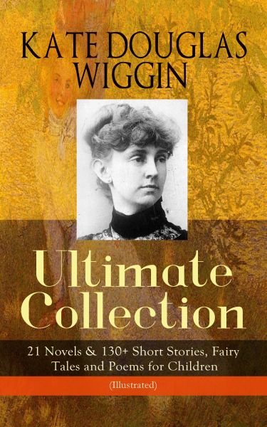 KATE DOUGLAS WIGGIN – Ultimate Collection: 21 Novels & 130+ Short Stories, Fairy Tales and Poems for