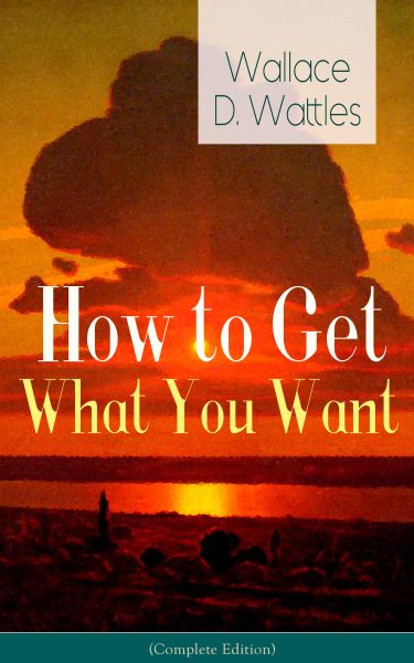 How to Get What You Want (Complete Edition): From one of The New Thought pioneers, author of The Sci