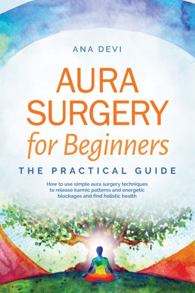 Aura Surgery for Beginners – The Practical Guide: How to use simple aura surgery techniques to relea