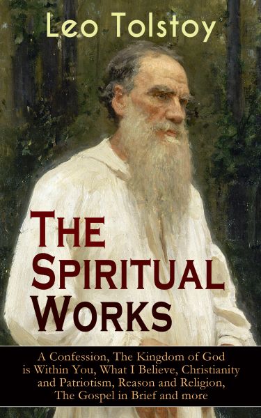 The Spiritual Works of Leo Tolstoy: A Confession, The Kingdom of God is Within You, What I Believe,