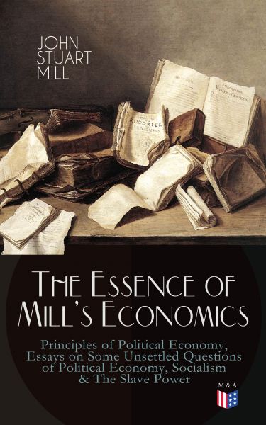 The Essence of Mill's Economics: Principles of Political Economy, Essays on Some Unsettled Questions