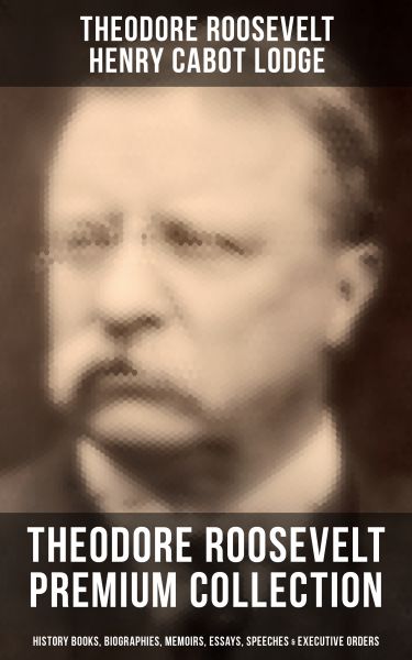THEODORE ROOSEVELT Premium Collection: History Books, Biographies, Memoirs, Essays, Speeches & Execu