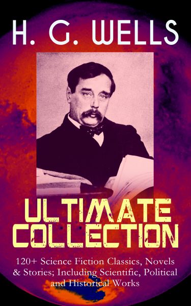 H. G. WELLS Ultimate Collection: 120+ Science Fiction Classics, Novels & Stories; Including Scientif