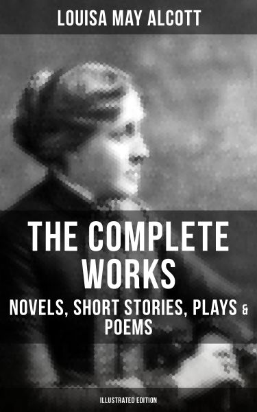THE COMPLETE WORKS OF LOUISA MAY ALCOTT: Novels, Short Stories, Plays & Poems (Illustrated Edition)