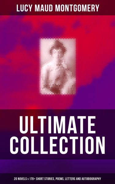 L. M. MONTGOMERY Ultimate Collection: 20 Novels & 170+ Short Stories, Poems, Letters and Autobiograp