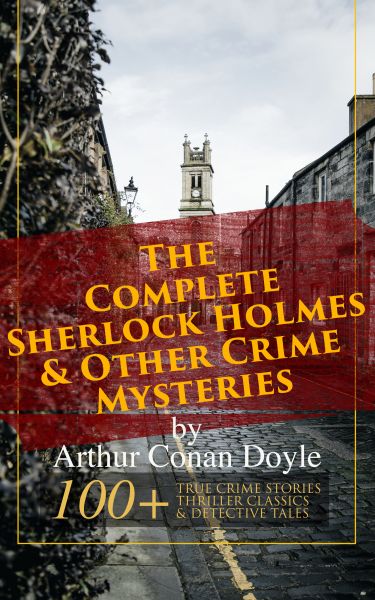 The Complete Sherlock Holmes & Other Crime Mysteries by Arthur Conan Doyle: 100+ True Crime Stories,