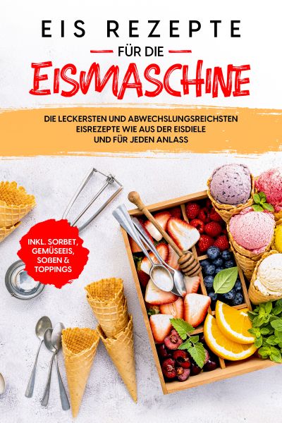 Eis Rezepte für die Eismaschine: Die leckersten und abwechslungsreichsten Eisrezepte wie aus der Eis
