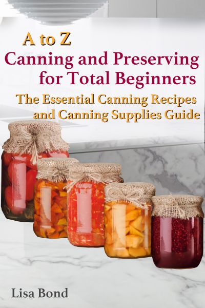 A to Z Canning and Preserving for Total Beginners The Essential Canning Recipes and Canning Supplies