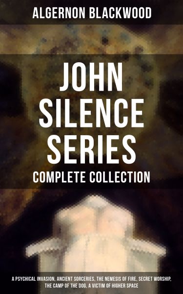 John Silence Series - Complete Collection: A Psychical Invasion, Ancient Sorceries, The Nemesis of F
