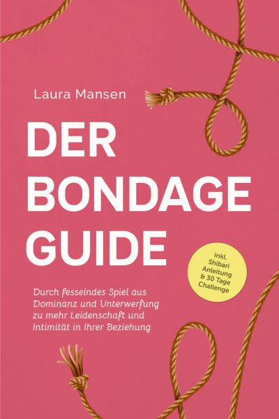 Der Bondage Guide: Durch fesselndes Spiel aus Dominanz und Unterwerfung zu mehr Leidenschaft und Int